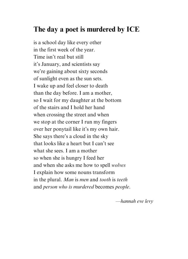 The Day a Poet Is Murdered by ICE

is a school day like every other
in the first week of the year.
Time isn’t real but still
it’s January, and scientists say
we’re gaining about sixty seconds
of sunlight even as the sun sets.
I wake up and feel closer to death
than the day before. I am a mother,
so I wait for my daughter at the bottom
of the stairs and I hold her hand
when crossing the street and when
we stop at the corner I run my fingers
over her ponytail like it’s my own hair.
She says there’s a cloud in the sky
that looks like a heart but I can’t see
what she sees. I am a mother
so when she is hungry I feed her
and when she asks me how to spell wolves
I explain how some nouns transform
in the plural. Man is men and tooth is teeth
and person who is murdered becomes people.