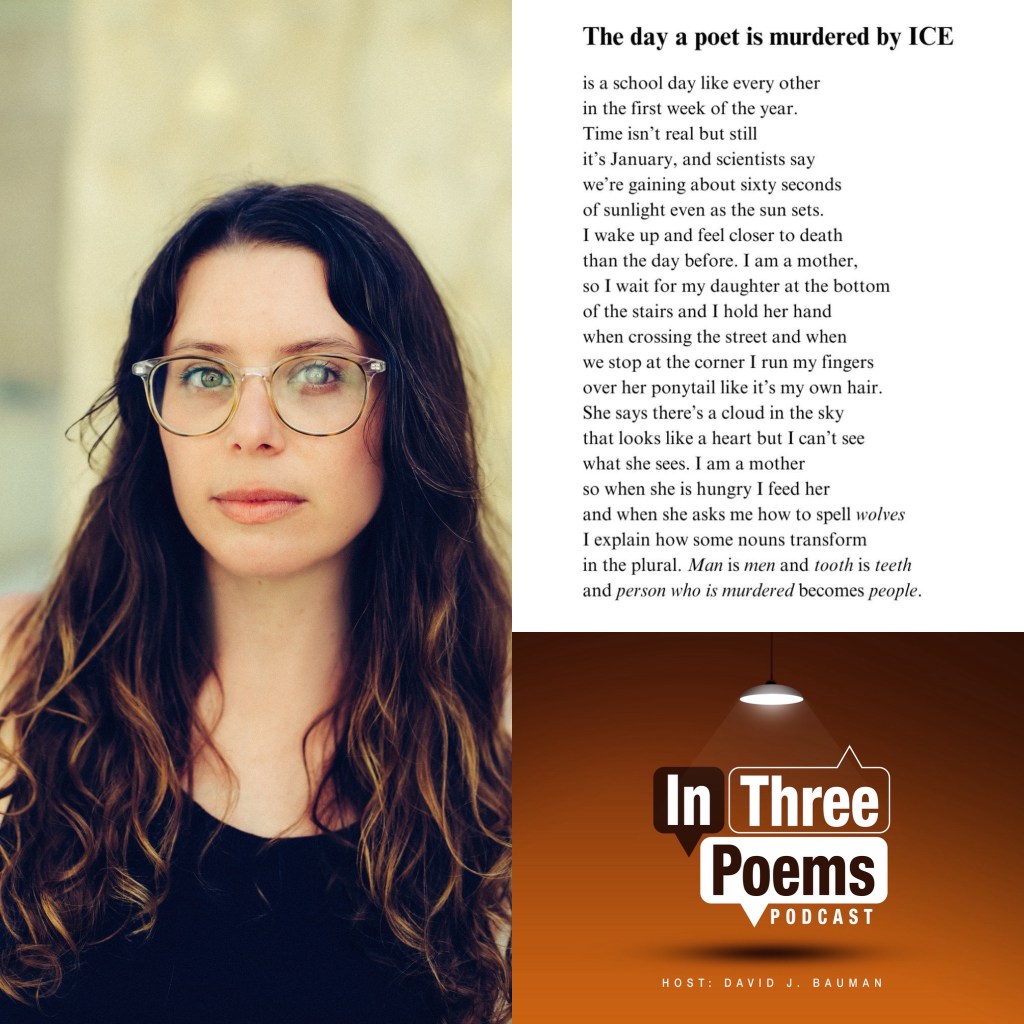 Poet Hannah Levy on the left. Lower right, In Three Poems podcast logo, upper right is the poem by Levy The Day a Poet is Murdered by Ice is a school day like every other in the first week of the year. Time isn’t real but still it’s January, and scientists say we’re gaining about sixty seconds of sunlight even as the sun sets. I wake up and feel closer to death than the day before. I am a mother, so I wait for my daughter at the bottom of the stairs and I hold her hand when crossing the street and when we stop at the corner I run my fingers over her ponytail like it’s my own hair. She says there’s a cloud in the sky that looks like a heart but I can’t see what she sees. I am a mother so when she is hungry I feed her and when she asks me how to spell wolves I explain how some nouns transform in the plural. Man is men and tooth is teeth and person who is murdered becomes people.